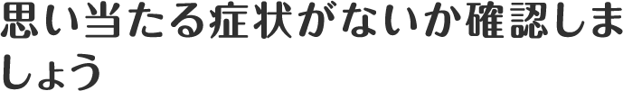 思い当たる症状がないか確認しましょう