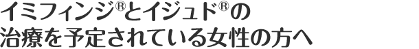 イミフィンジ®とイジュド®の治療を予定されている女性の方へ