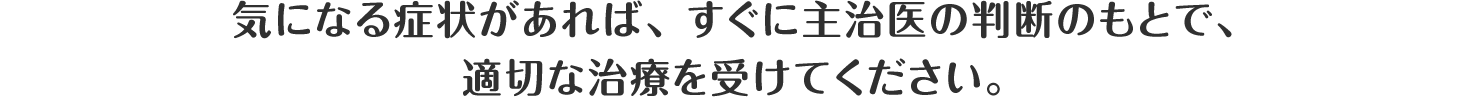 気になる症状があれば、すぐに主治医の判断のもとで、適切な治療を受けてください。